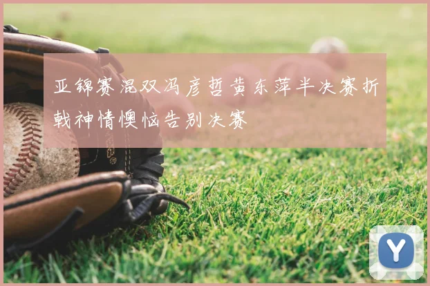 亚锦赛混双冯彦哲黄东萍半决赛折戟神情懊恼告别决赛