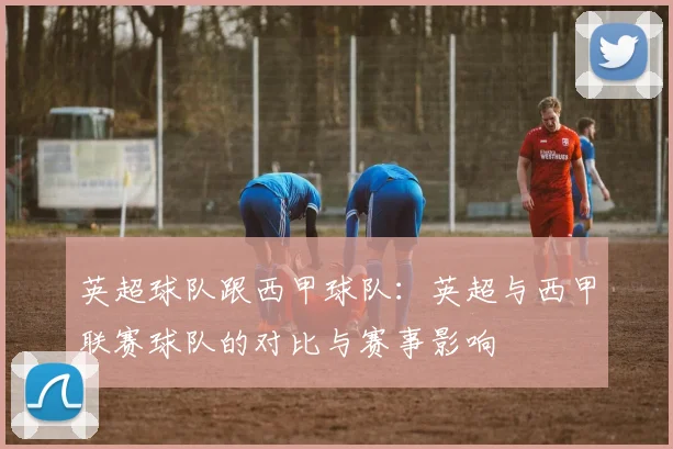 英超球队跟西甲球队:英超与西甲联赛球队的对比与赛事影响