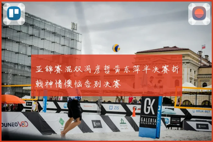 亚锦赛混双冯彦哲黄东萍半决赛折戟神情懊恼告别决赛