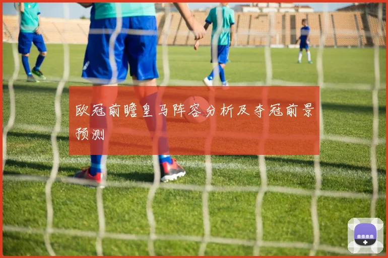 欧冠前瞻皇马阵容分析及夺冠前景预测