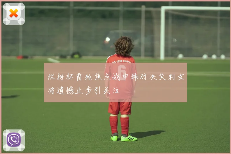 烂柯杯首轮焦点战中韩对决失利女将遗憾止步引关注