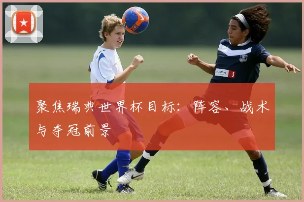 聚焦瑞典世界杯目标:阵容、战术与夺冠前景