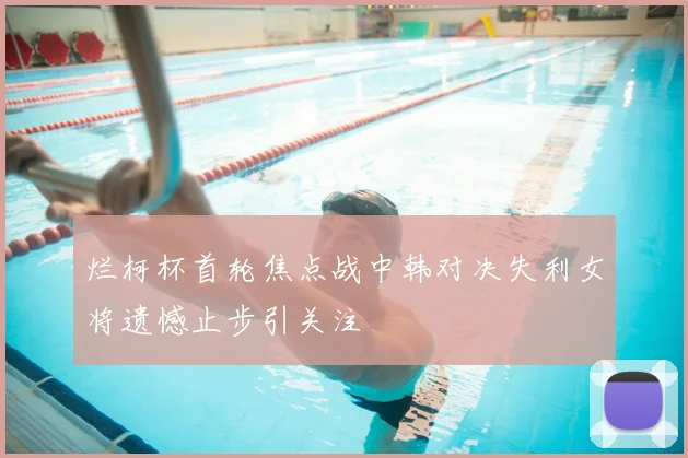 烂柯杯首轮焦点战中韩对决失利女将遗憾止步引关注